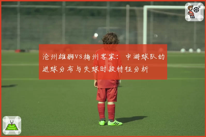 沧州雄狮vs梅州客家:中游球队的进球分布与失球时段特征分析