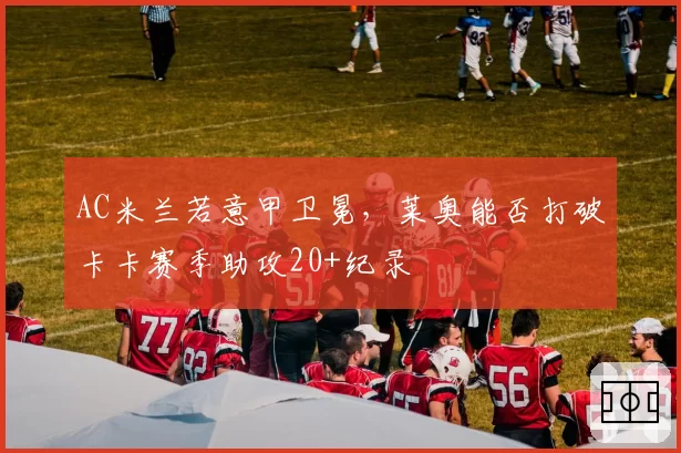 AC米兰若意甲卫冕，莱奥能否打破卡卡赛季助攻20+纪录