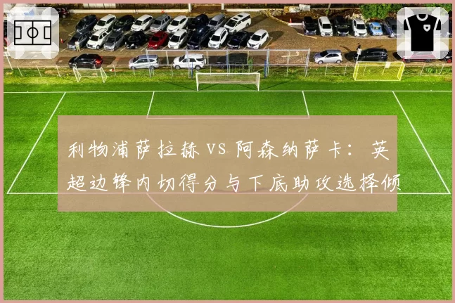 利物浦萨拉赫 vs 阿森纳萨卡：英超边锋内切得分与下底助攻选择倾向分析