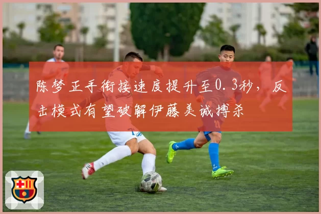 陈梦正手衔接速度提升至0.3秒，反击模式有望破解伊藤美诚搏杀