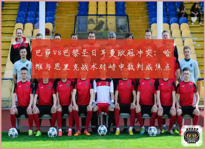 巴萨vs巴黎圣日耳曼欧冠冲突:哈维与恩里克战术对峙中裁判成焦点