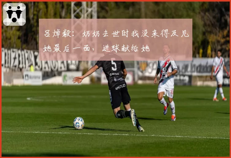 吕焯毅：奶奶去世时我没来得及见她最后一面，进球献给她