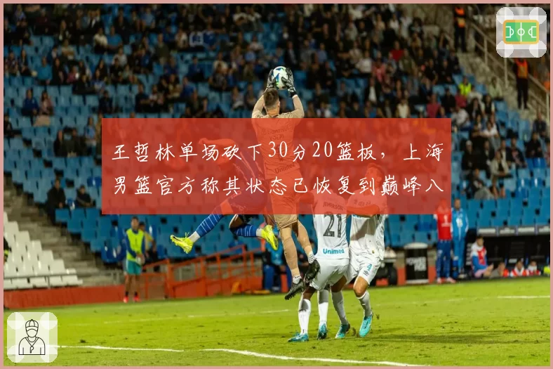 王哲林单场砍下30分20篮板，上海男篮官方称其状态已恢复到巅峰八成