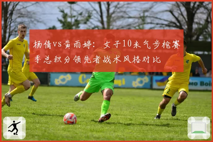 杨倩vs黄雨婷：女子10米气步枪赛季总积分领先者战术风格对比