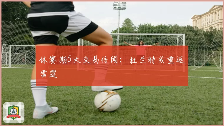休赛期5大交易传闻：杜兰特或重返雷霆