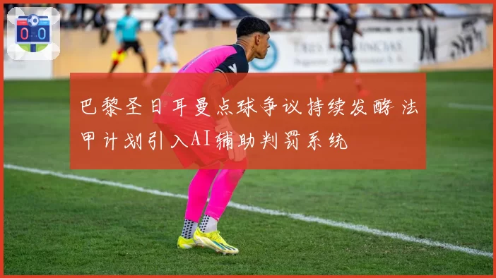 巴黎圣日耳曼点球争议持续发酵 法甲计划引入AI辅助判罚系统