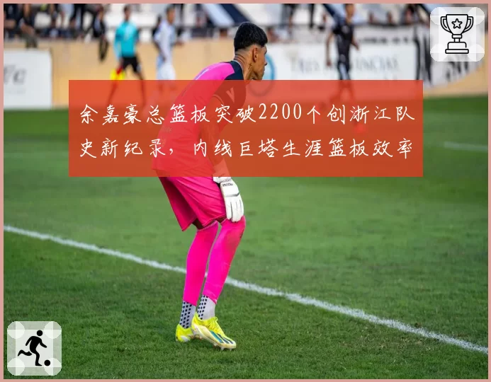 余嘉豪总篮板突破2200个创浙江队史新纪录，内线巨塔生涯篮板效率超越郑武_br_