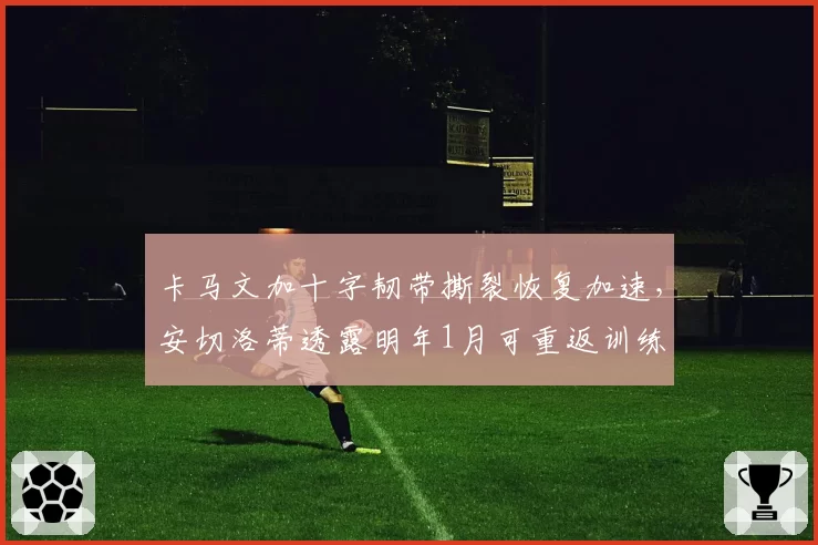 卡马文加十字韧带撕裂恢复加速,安切洛蒂透露明年1月可重返训练