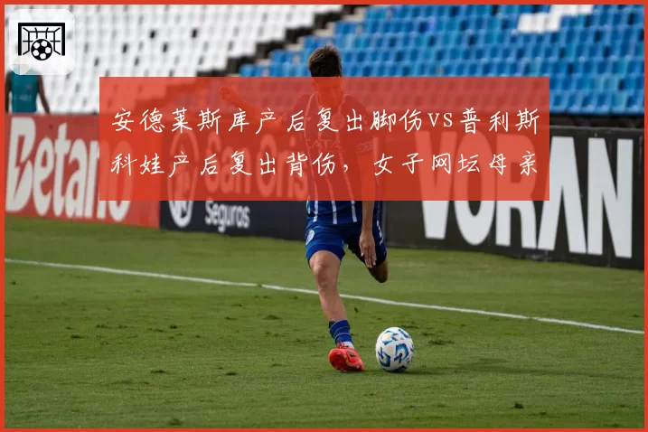 安德莱斯库产后复出脚伤vs普利斯科娃产后复出背伤，女子网坛母亲选手困境