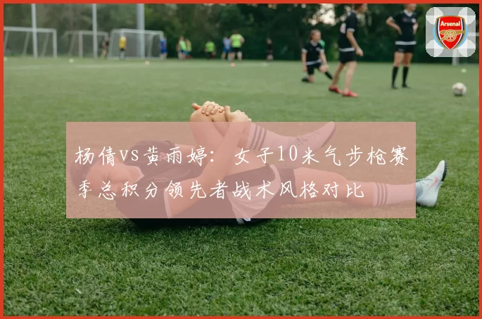 杨倩vs黄雨婷：女子10米气步枪赛季总积分领先者战术风格对比