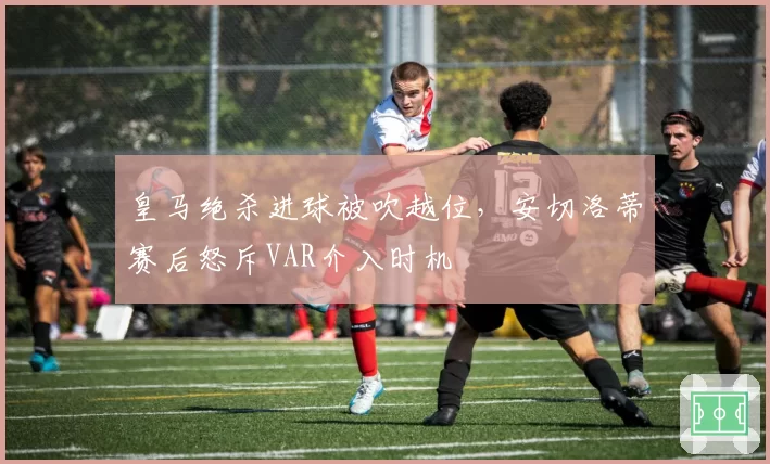 皇马绝杀进球被吹越位，安切洛蒂赛后怒斥VAR介入时机