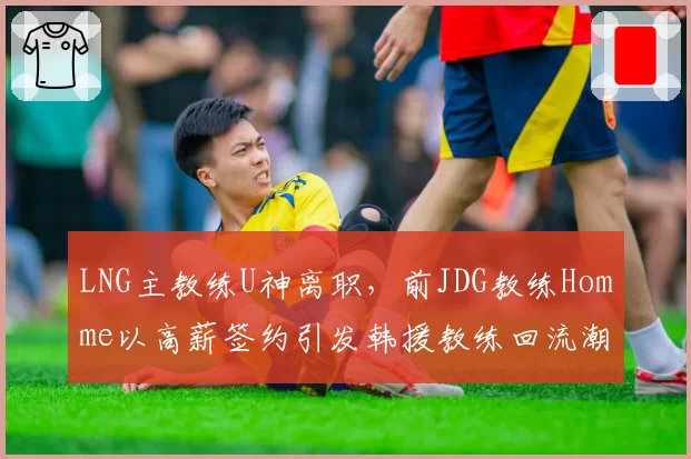 LNG主教练U神离职，前JDG教练Homme以高薪签约引发韩援教练回流潮