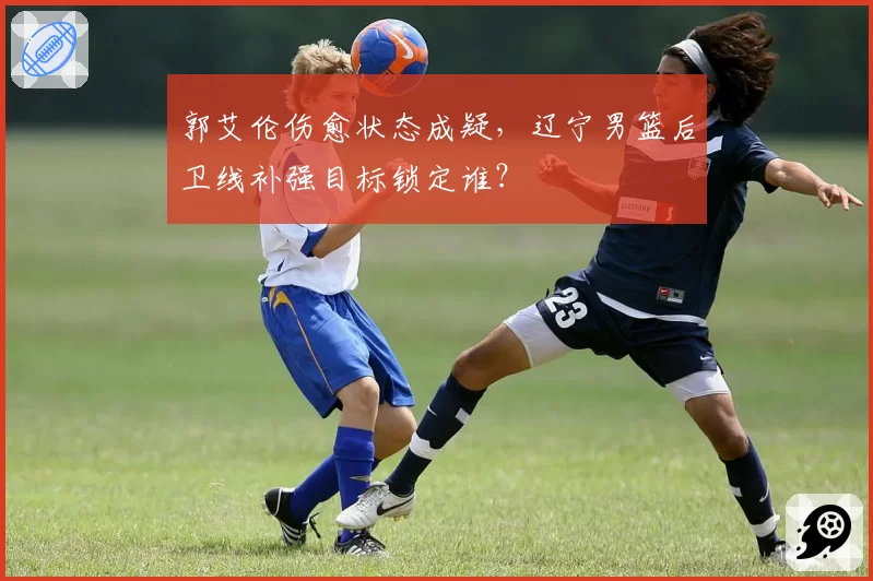 郭艾伦伤愈状态成疑,辽宁男篮后卫线补强目标锁定谁?