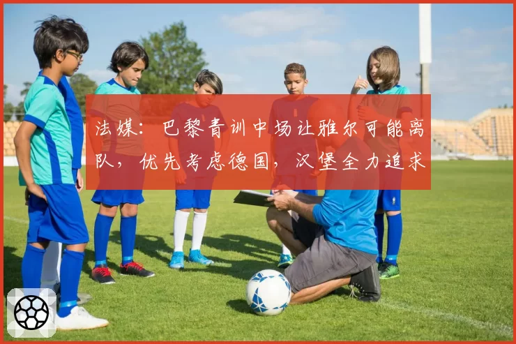 法媒：巴黎青训中场让雅尔可能离队，优先考虑德国，汉堡全力追求