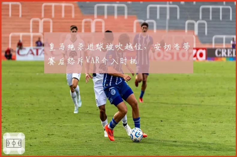 皇马绝杀进球被吹越位，安切洛蒂赛后怒斥VAR介入时机