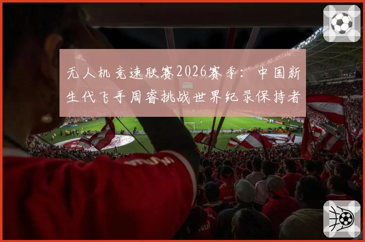 无人机竞速联赛2026赛季：中国新生代飞手周睿挑战世界纪录保持者
