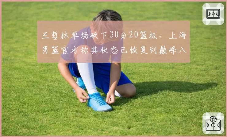 王哲林单场砍下30分20篮板，上海男篮官方称其状态已恢复到巅峰八成