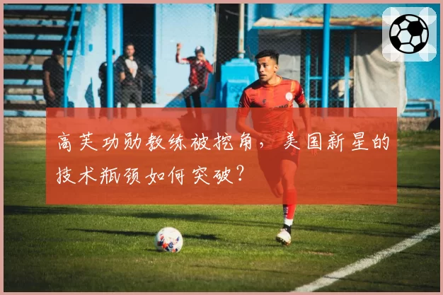 高芙功勋教练被挖角，美国新星的技术瓶颈如何突破？