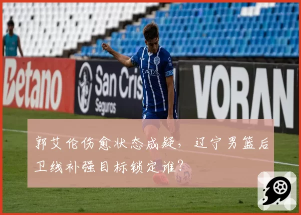 郭艾伦伤愈状态成疑，辽宁男篮后卫线补强目标锁定谁？