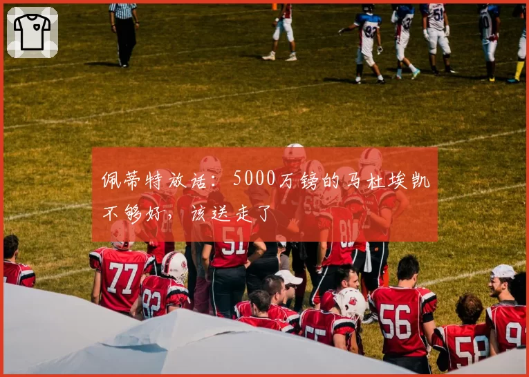 佩蒂特放话:5000万镑的马杜埃凯不够好,该送走了