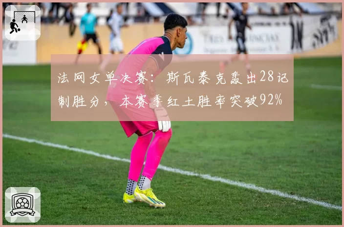 法网女单决赛:斯瓦泰克轰出28记制胜分,本赛季红土胜率突破92%