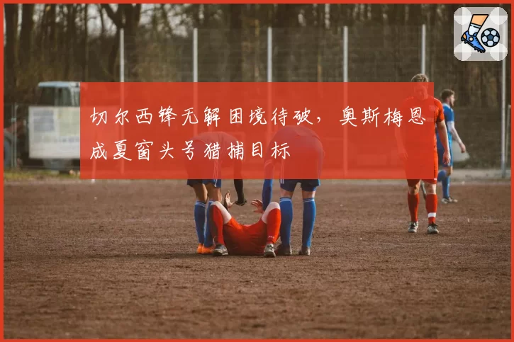 切尔西锋无解困境待破，奥斯梅恩成夏窗头号猎捕目标