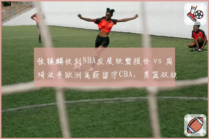 张镇麟收到NBA发展联盟报价 vs 周琦放弃欧洲高薪留守CBA,男篮双核留洋与回归路线分化