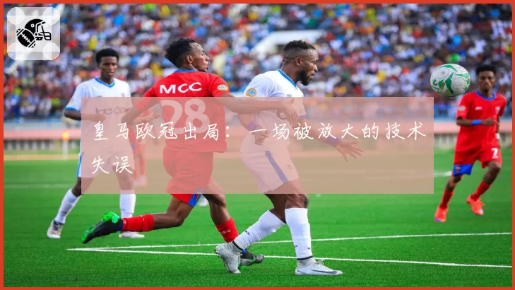 皇马欧冠出局：一场被放大的技术失误