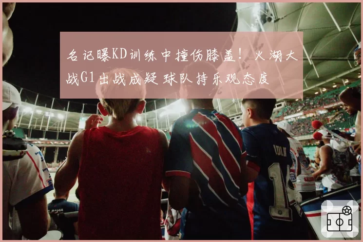 名记曝KD训练中撞伤膝盖！火湖大战G1出战成疑 球队持乐观态度