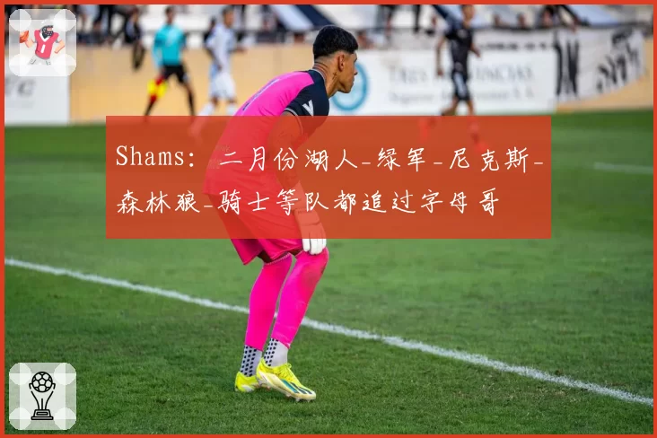 Shams：二月份湖人_绿军_尼克斯_森林狼_骑士等队都追过字母哥