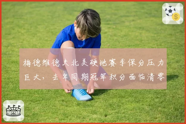 梅德维德夫北美硬地赛季保分压力巨大，去年同期冠军积分面临清零