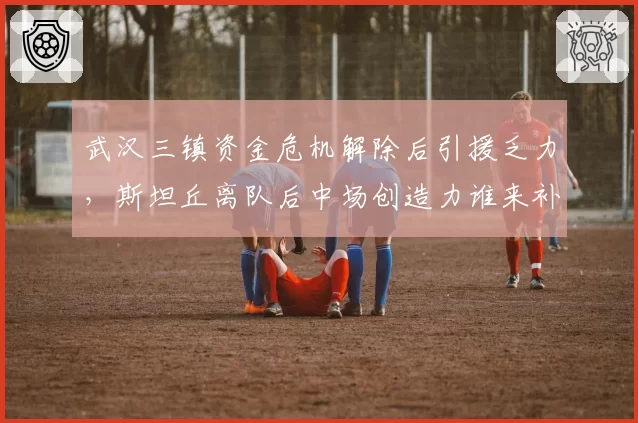 武汉三镇资金危机解除后引援乏力，斯坦丘离队后中场创造力谁来补？
