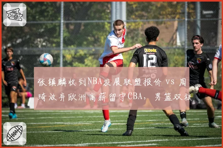张镇麟收到NBA发展联盟报价 vs 周琦放弃欧洲高薪留守CBA,男篮双核留洋与回归路线分化