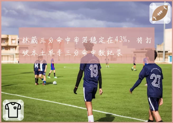 林葳三分命中率若稳定在43%，将打破本土单季三分命中数纪录