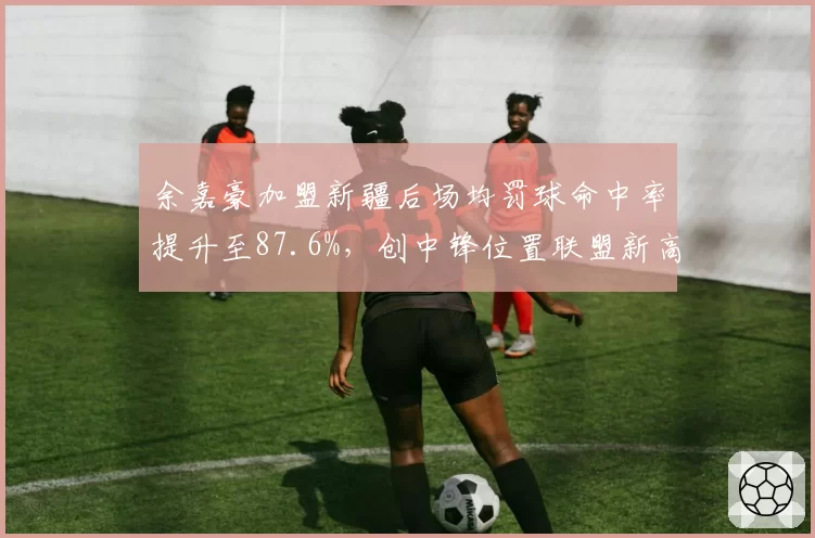 余嘉豪加盟新疆后场均罚球命中率提升至87.6%，创中锋位置联盟新高
