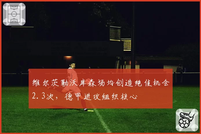 维尔茨勒沃库森场均创造绝佳机会2.3次，德甲进攻组织核心