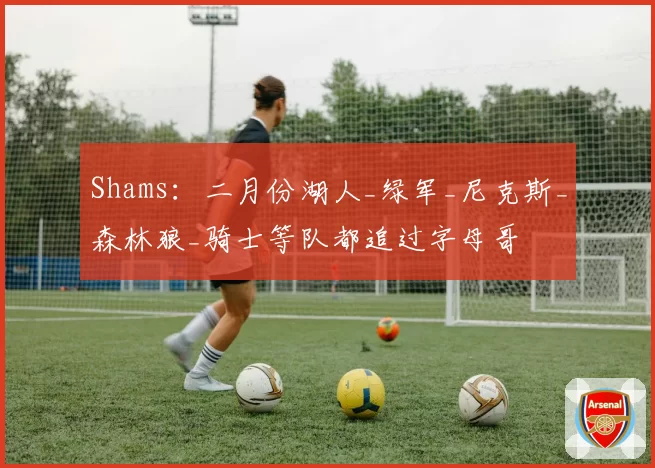 Shams：二月份湖人_绿军_尼克斯_森林狼_骑士等队都追过字母哥
