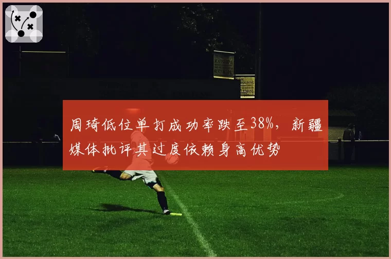 周琦低位单打成功率跌至38%，新疆媒体批评其过度依赖身高优势