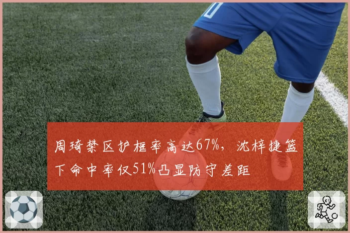 周琦禁区护框率高达67%，沈梓捷篮下命中率仅51%凸显防守差距