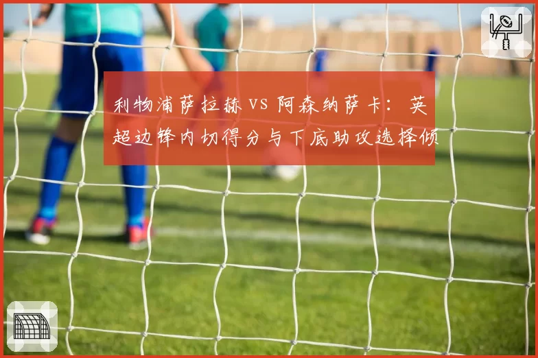 利物浦萨拉赫 vs 阿森纳萨卡：英超边锋内切得分与下底助攻选择倾向分析