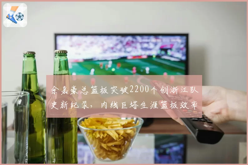 余嘉豪总篮板突破2200个创浙江队史新纪录,内线巨塔生涯篮板效率超越郑武_br_