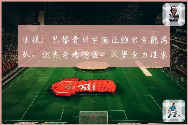 法媒：巴黎青训中场让雅尔可能离队，优先考虑德国，汉堡全力追求