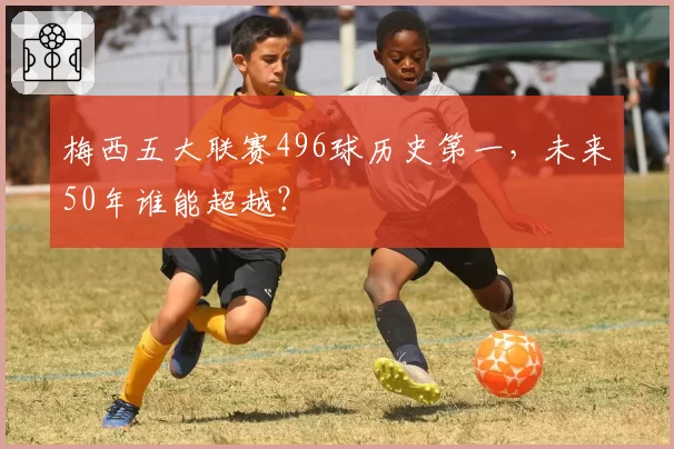 梅西五大联赛496球历史第一,未来50年谁能超越?