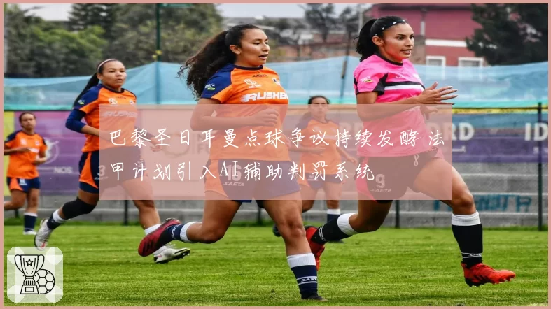 巴黎圣日耳曼点球争议持续发酵 法甲计划引入AI辅助判罚系统