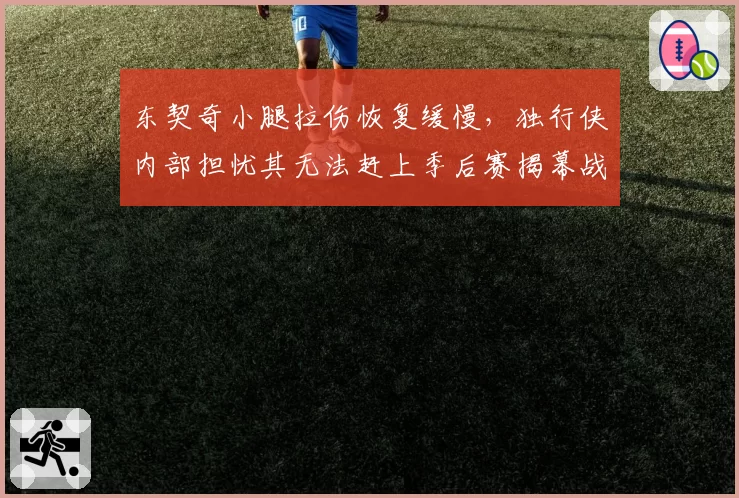 东契奇小腿拉伤恢复缓慢，独行侠内部担忧其无法赶上季后赛揭幕战