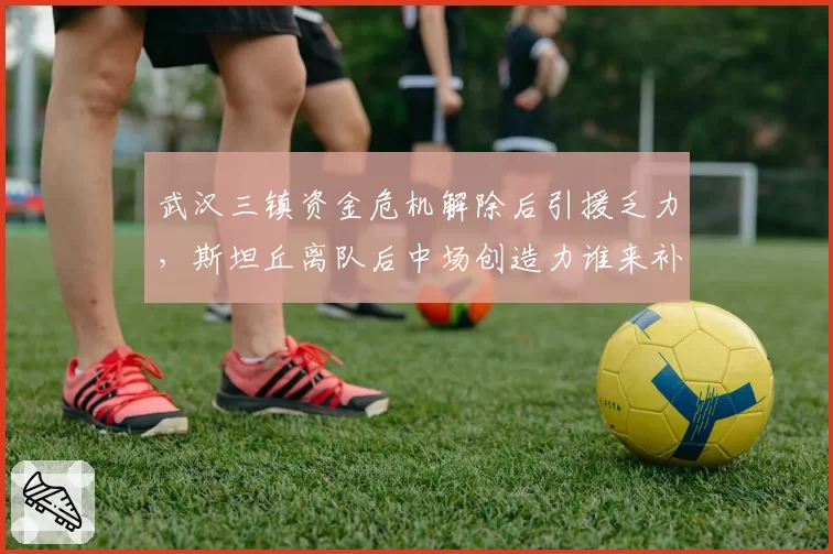 武汉三镇资金危机解除后引援乏力，斯坦丘离队后中场创造力谁来补？