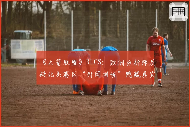 《火箭联盟》RLCS：欧洲分析师质疑北美赛区“封闭训练”隐藏真实实力
