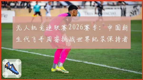 无人机竞速联赛2026赛季：中国新生代飞手周睿挑战世界纪录保持者