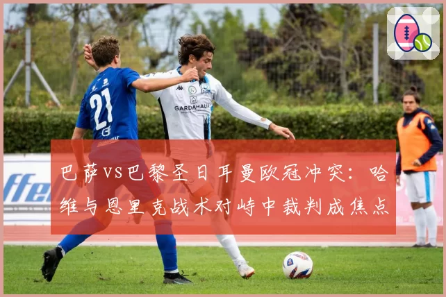 巴萨vs巴黎圣日耳曼欧冠冲突:哈维与恩里克战术对峙中裁判成焦点
