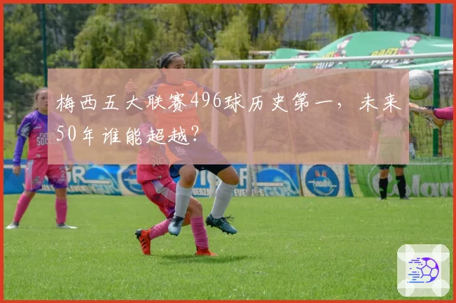 梅西五大联赛496球历史第一，未来50年谁能超越？
